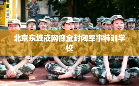 北京东城戒网瘾全封闭军事特训学校 北京东城戒网瘾全封闭军事特训学校