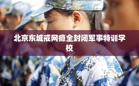 北京东城戒网瘾全封闭军事特训学校 北京东城戒网瘾全封闭军事特训学校