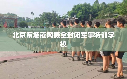 北京东城戒网瘾全封闭军事特训学校 北京东城戒网瘾全封闭军事特训学校
