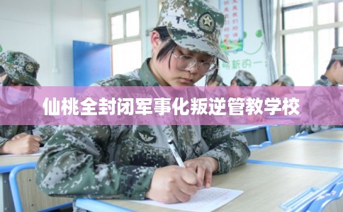 仙桃全封闭军事化叛逆管教学校