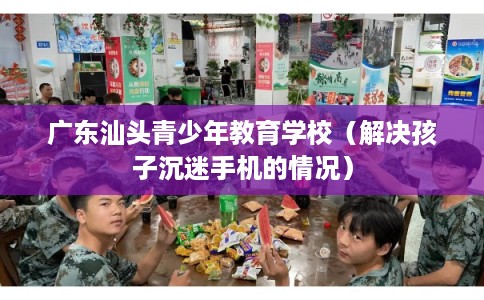 广东汕头青少年教育学校(解决孩子沉迷手机的情况) 广东汕头青少年教育学校(解决孩子沉迷手机的情况)