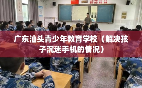 广东汕头青少年教育学校(解决孩子沉迷手机的情况) 广东汕头青少年教育学校(解决孩子沉迷手机的情况)