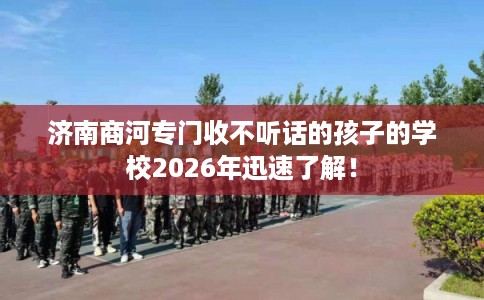 济南商河专门收不听话的孩子的学校2026年迅速了解！
