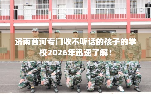 济南商河专门收不听话的孩子的学校2026年迅速了解！