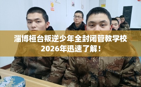 淄博桓台叛逆少年全封闭管教学校2026年迅速了解! 淄博桓台叛逆少年全封闭管教学校2026年迅速了解!