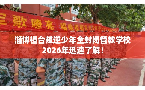 淄博桓台叛逆少年全封闭管教学校2026年迅速了解! 淄博桓台叛逆少年全封闭管教学校2026年迅速了解!