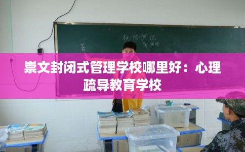 崇文封闭式管理学校哪里好:心理疏导教育学校 崇文封闭式管理学校哪里好:心理疏导教育学校
