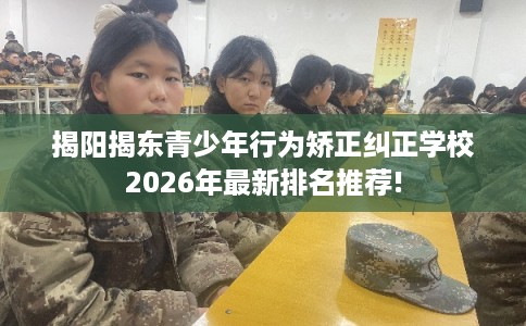揭阳揭东青少年行为矫正纠正学校2026年最新排名推荐!