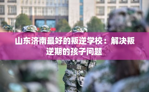 山东济南最好的叛逆学校：解决叛逆期的孩子问题