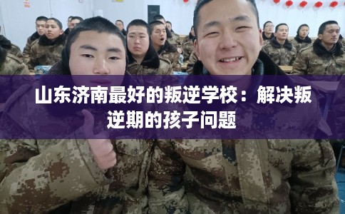 山东济南最好的叛逆学校：解决叛逆期的孩子问题