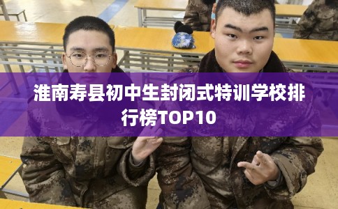 淮南寿县初中生封闭式特训学校排行榜TOP10
