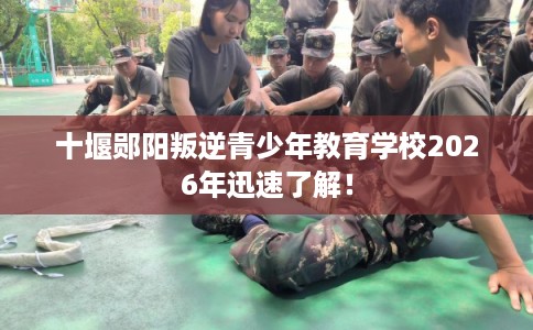 十堰郧阳叛逆青少年教育学校2026年迅速了解！
