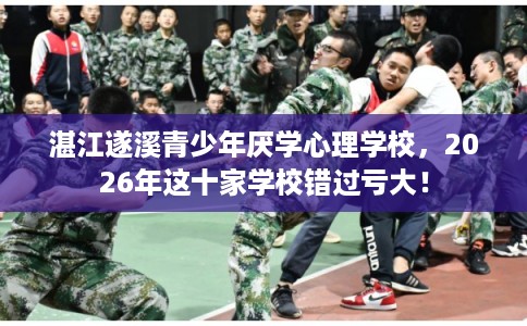 湛江遂溪青少年厌学心理学校，2026年这十家学校错过亏大！