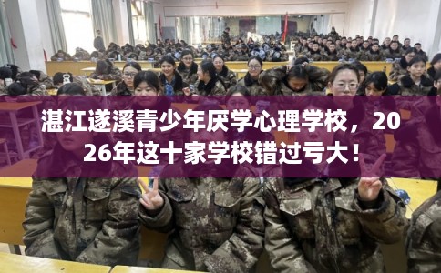 湛江遂溪青少年厌学心理学校，2026年这十家学校错过亏大！
