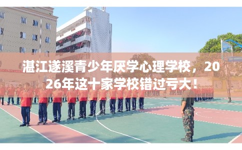湛江遂溪青少年厌学心理学校，2026年这十家学校错过亏大！