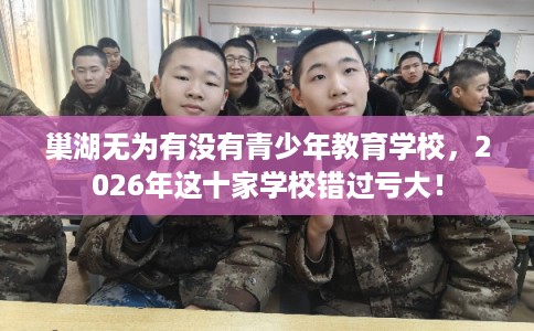 巢湖无为有没有青少年教育学校,2026年这十家学校错过亏大! 巢湖无为有没有青少年教育学校,2026年这十家学校错过亏大!