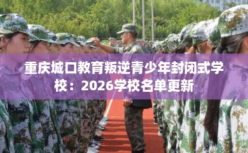 重庆城口教育叛逆青少年封闭式学校：2026学校名单更新