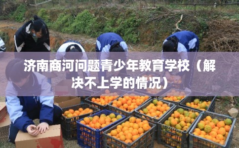 济南商河问题青少年教育学校(解决不上学的情况) 济南商河问题青少年教育学校(解决不上学的情况)