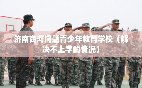 济南商河问题青少年教育学校(解决不上学的情况) 济南商河问题青少年教育学校(解决不上学的情况)