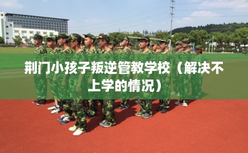 荆门小孩子叛逆管教学校（解决不上学的情况）
