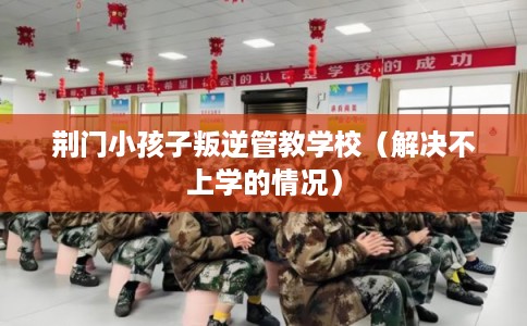 荆门小孩子叛逆管教学校（解决不上学的情况）