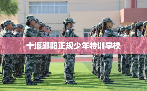 十堰郧阳正规少年特训学校 十堰郧阳正规少年特训学校