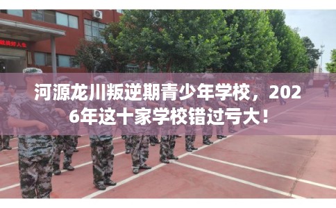 河源龙川叛逆期青少年学校,2026年这十家学校错过亏大! 河源龙川叛逆期青少年学校,2026年这十家学校错过亏大!