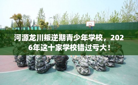 河源龙川叛逆期青少年学校,2026年这十家学校错过亏大! 河源龙川叛逆期青少年学校,2026年这十家学校错过亏大!