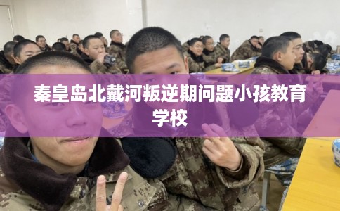 秦皇岛北戴河叛逆期问题小孩教育学校