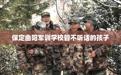 保定曲阳军训学校管不听话的孩子 保定曲阳军训学校管不听话的孩子