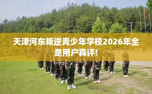 天津河东叛逆青少年学校2026年全是用户真评!