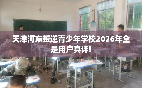 天津河东叛逆青少年学校2026年全是用户真评!