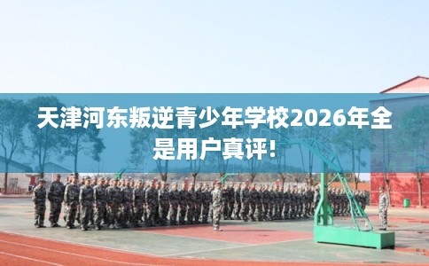 天津河东叛逆青少年学校2026年全是用户真评!