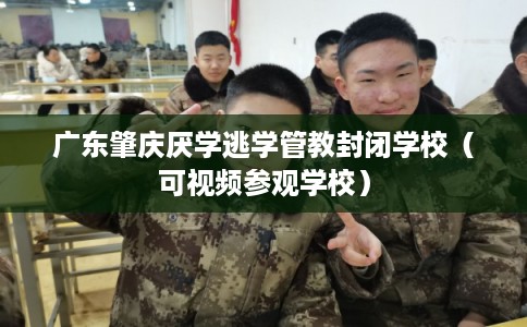 广东肇庆厌学逃学管教封闭学校（可视频参观学校）