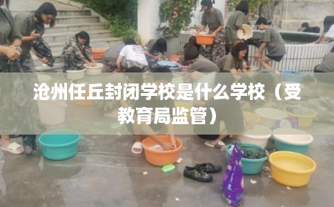沧州任丘封闭学校是什么学校（受教育局监管）