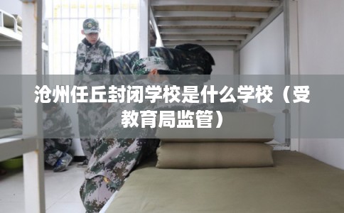 沧州任丘封闭学校是什么学校（受教育局监管）