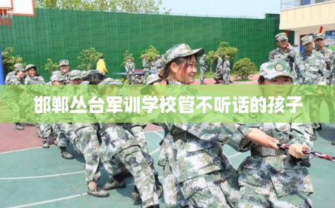 邯郸丛台军训学校管不听话的孩子