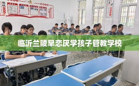 临沂兰陵早恋厌学孩子管教学校 临沂兰陵早恋厌学孩子管教学校