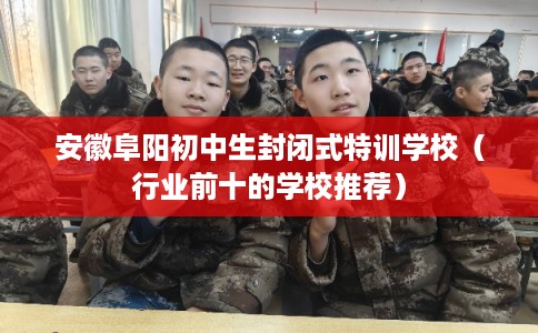 安徽阜阳初中生封闭式特训学校（行业前十的学校推荐）
