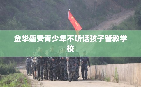 金华磐安青少年不听话孩子管教学校