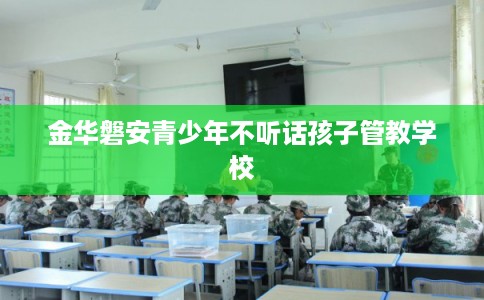 金华磐安青少年不听话孩子管教学校
