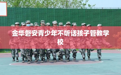 金华磐安青少年不听话孩子管教学校