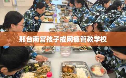 邢台南宫孩子戒网瘾管教学校