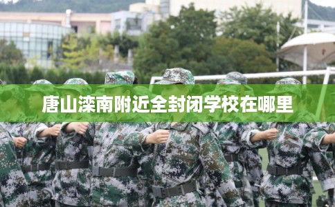 唐山滦南附近全封闭学校在哪里 唐山滦南附近全封闭学校在哪里