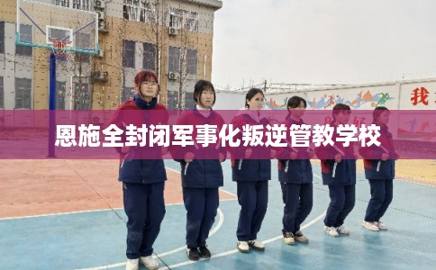 恩施全封闭军事化叛逆管教学校