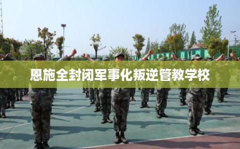 恩施全封闭军事化叛逆管教学校