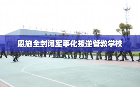 恩施全封闭军事化叛逆管教学校