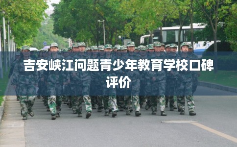 吉安峡江问题青少年教育学校口碑评价 吉安峡江问题青少年教育学校口碑评价