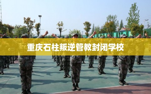 重庆石柱叛逆管教封闭学校 重庆石柱叛逆管教封闭学校