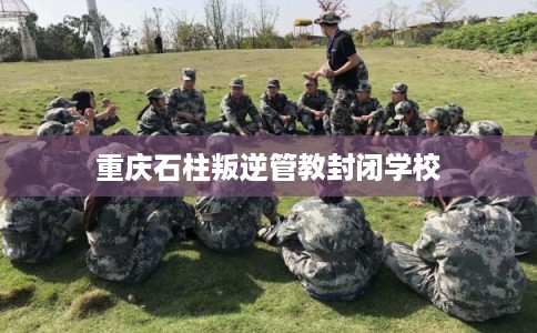 重庆石柱叛逆管教封闭学校 重庆石柱叛逆管教封闭学校
